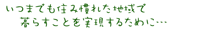 いつまでも住み慣れた地域で暮らすことを実現するために…